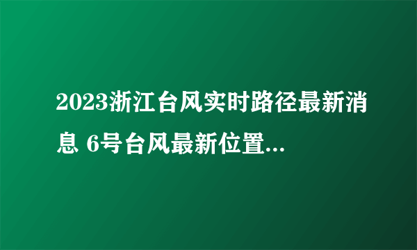 2023浙江台风实时路径最新消息 6号台风最新位置走向影响(持续更新)