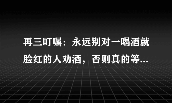 再三叮嘱：永远别对一喝酒就脸红的人劝酒，否则真的等同“谋杀”