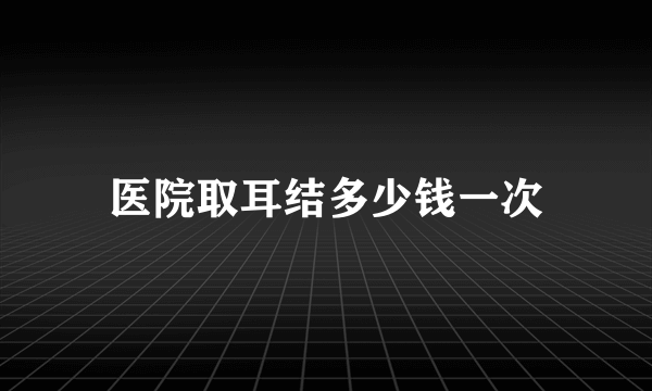 医院取耳结多少钱一次