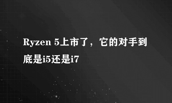 Ryzen 5上市了，它的对手到底是i5还是i7