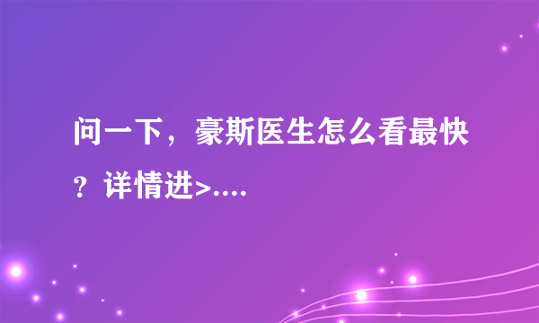 问一下，豪斯医生怎么看最快？详情进>....