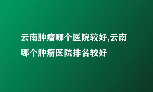 云南肿瘤哪个医院较好,云南哪个肿瘤医院排名较好