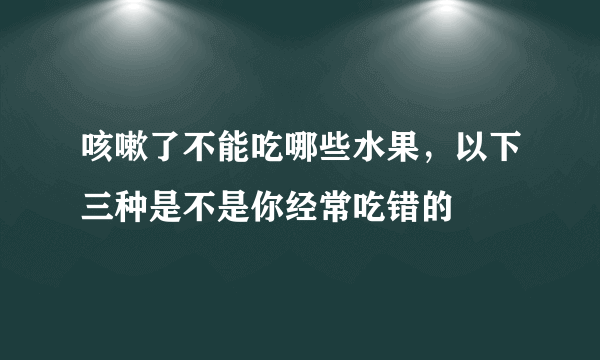 咳嗽了不能吃哪些水果，以下三种是不是你经常吃错的