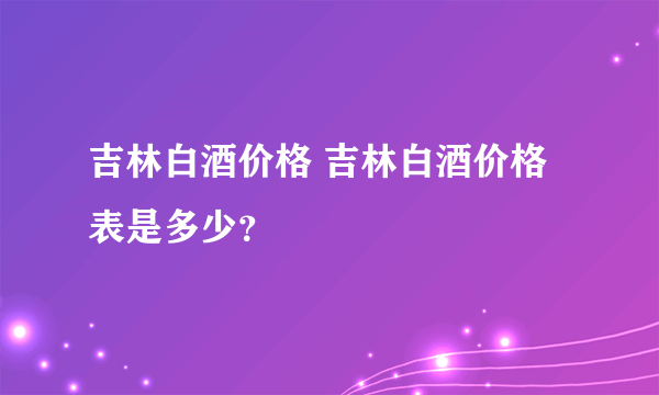 吉林白酒价格 吉林白酒价格表是多少？