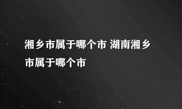 湘乡市属于哪个市 湖南湘乡市属于哪个市