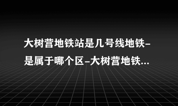 大树营地铁站是几号线地铁-是属于哪个区-大树营地铁站末班车时间表