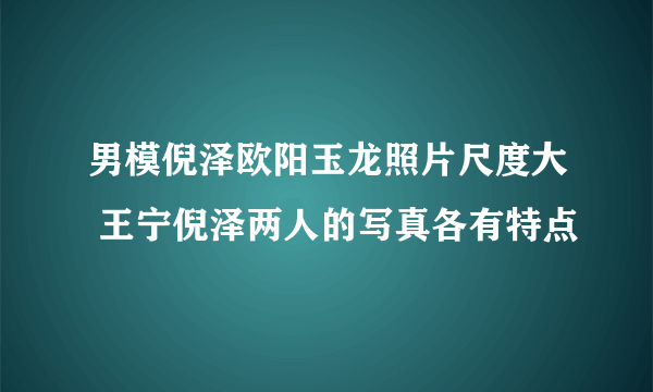 男模倪泽欧阳玉龙照片尺度大 王宁倪泽两人的写真各有特点