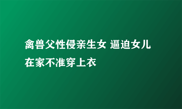 禽兽父性侵亲生女 逼迫女儿在家不准穿上衣