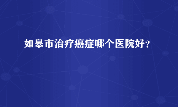 如皋市治疗癌症哪个医院好？