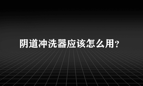 阴道冲洗器应该怎么用？