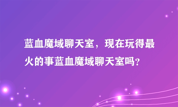 蓝血魔域聊天室，现在玩得最火的事蓝血魔域聊天室吗？