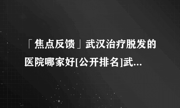 「焦点反馈」武汉治疗脱发的医院哪家好[公开排名]武汉脱发专科治疗医院哪好