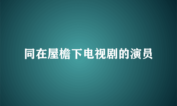 同在屋檐下电视剧的演员