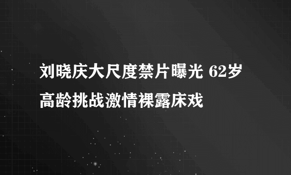 刘晓庆大尺度禁片曝光 62岁高龄挑战激情裸露床戏