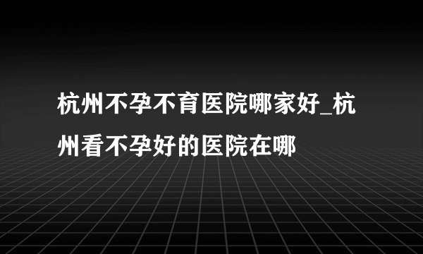 杭州不孕不育医院哪家好_杭州看不孕好的医院在哪