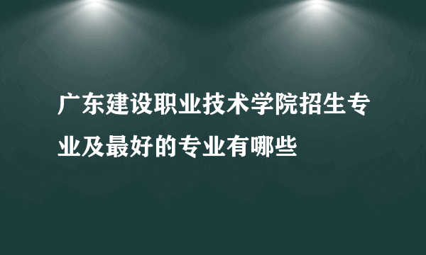 广东建设职业技术学院招生专业及最好的专业有哪些