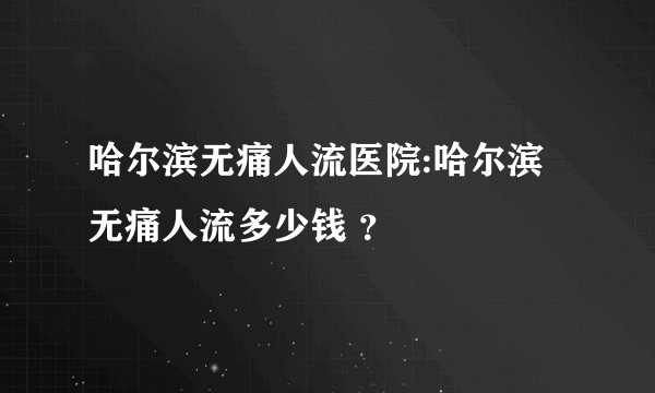 哈尔滨无痛人流医院:哈尔滨无痛人流多少钱 ？