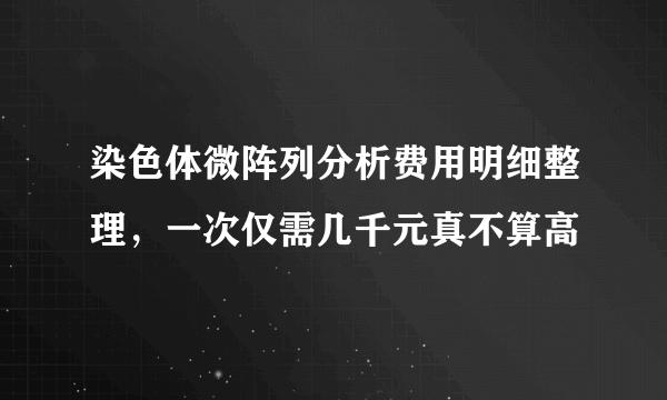 染色体微阵列分析费用明细整理，一次仅需几千元真不算高