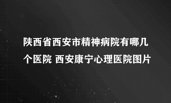 陕西省西安市精神病院有哪几个医院 西安康宁心理医院图片