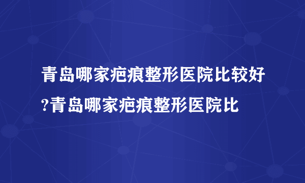 青岛哪家疤痕整形医院比较好?青岛哪家疤痕整形医院比