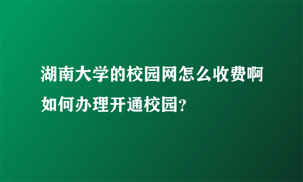 湖南大学的校园网怎么收费啊如何办理开通校园？