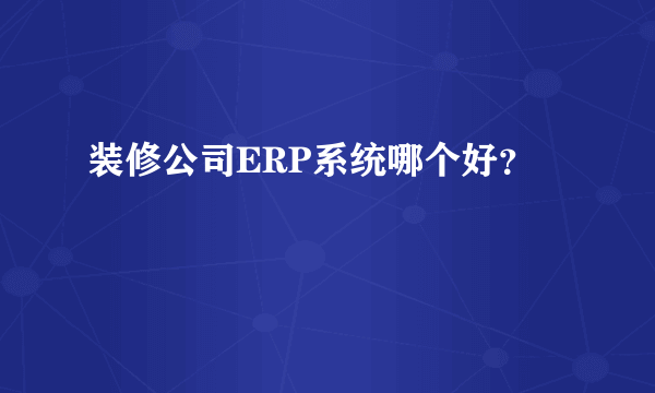 装修公司ERP系统哪个好？