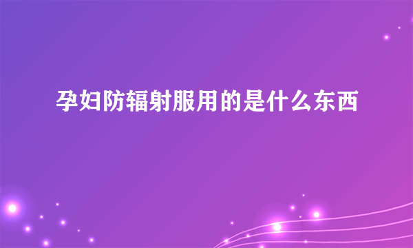 孕妇防辐射服用的是什么东西