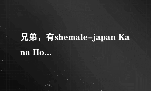 兄弟，有shemale-japan Kana Hoshino的种子不？求啊。。。