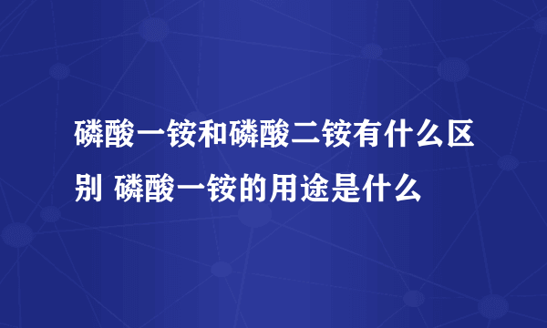 磷酸一铵和磷酸二铵有什么区别 磷酸一铵的用途是什么