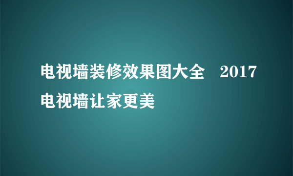 电视墙装修效果图大全   2017电视墙让家更美