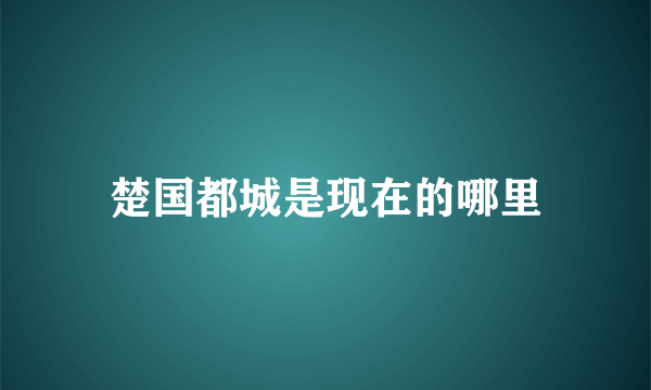 楚国都城是现在的哪里