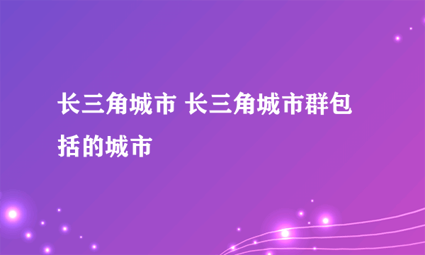 长三角城市 长三角城市群包括的城市