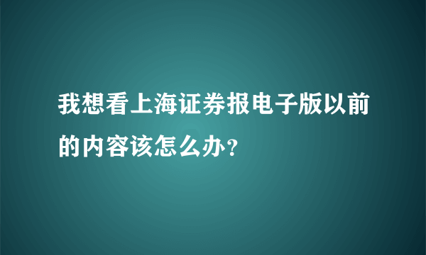 我想看上海证券报电子版以前的内容该怎么办？