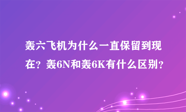 轰六飞机为什么一直保留到现在？轰6N和轰6K有什么区别？