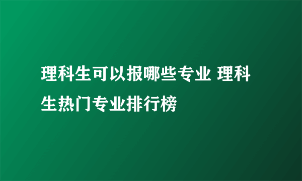 理科生可以报哪些专业 理科生热门专业排行榜