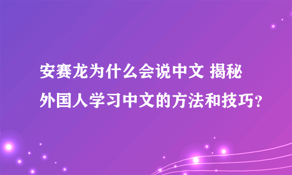 安赛龙为什么会说中文 揭秘外国人学习中文的方法和技巧？