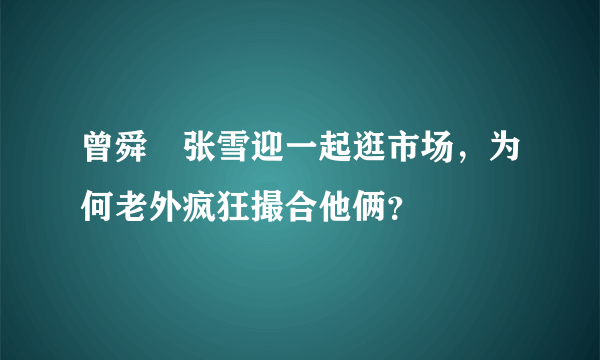 曾舜晞张雪迎一起逛市场，为何老外疯狂撮合他俩？