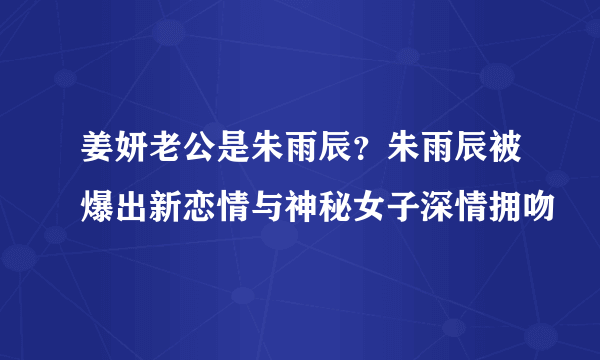 姜妍老公是朱雨辰？朱雨辰被爆出新恋情与神秘女子深情拥吻