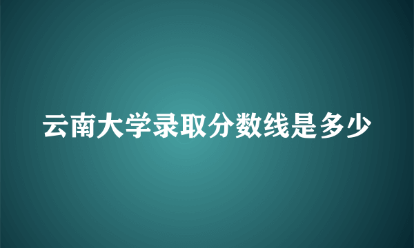 云南大学录取分数线是多少