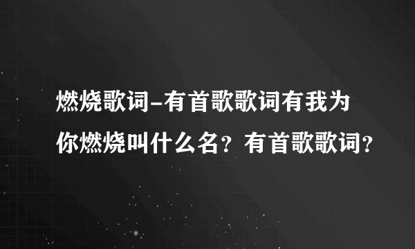 燃烧歌词-有首歌歌词有我为你燃烧叫什么名？有首歌歌词？