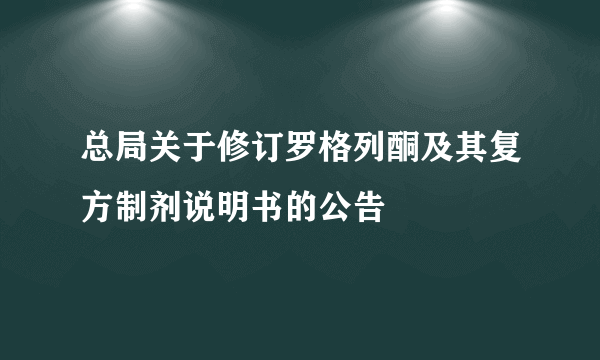 总局关于修订罗格列酮及其复方制剂说明书的公告