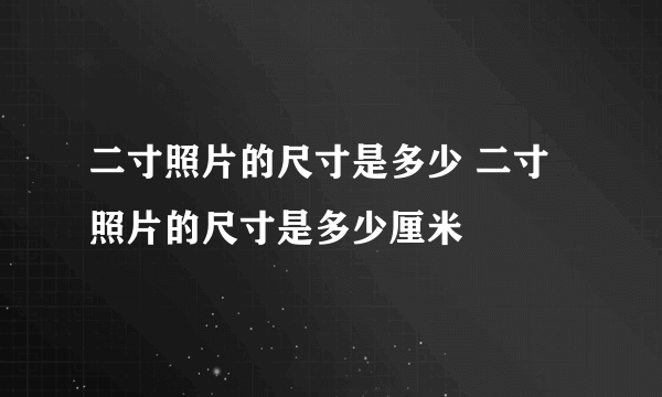 二寸照片的尺寸是多少 二寸照片的尺寸是多少厘米