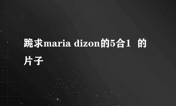 跪求maria dizon的5合1  的片子