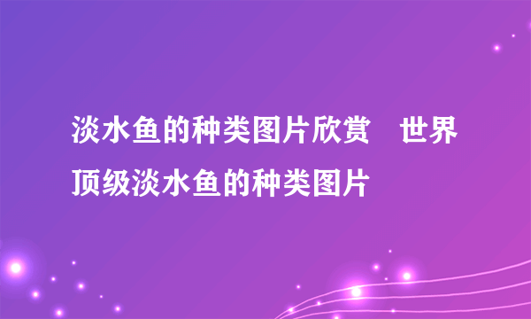 淡水鱼的种类图片欣赏   世界顶级淡水鱼的种类图片