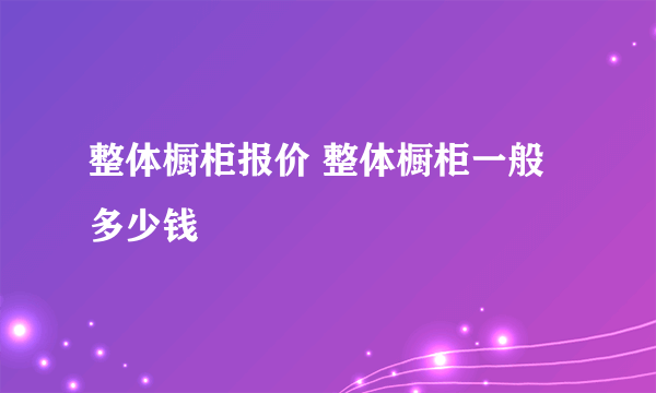 整体橱柜报价 整体橱柜一般多少钱