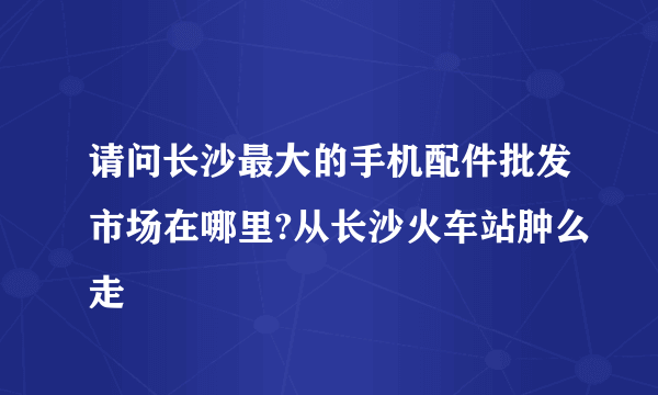 请问长沙最大的手机配件批发市场在哪里?从长沙火车站肿么走