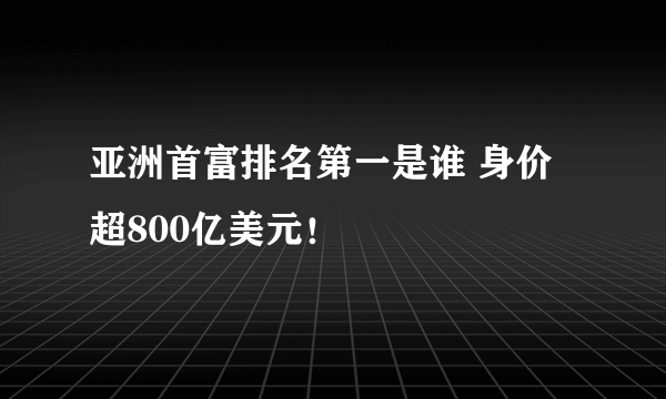 亚洲首富排名第一是谁 身价超800亿美元！