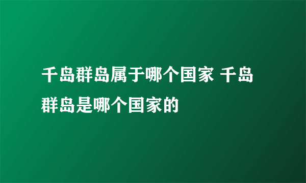 千岛群岛属于哪个国家 千岛群岛是哪个国家的