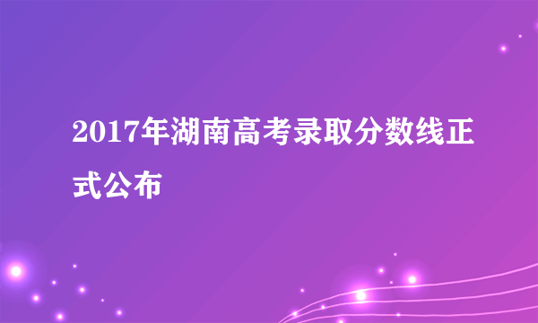 2017年湖南高考录取分数线正式公布