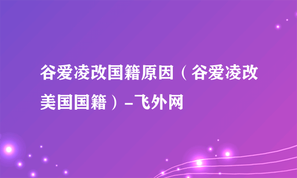 谷爱凌改国籍原因（谷爱凌改美国国籍）-飞外网